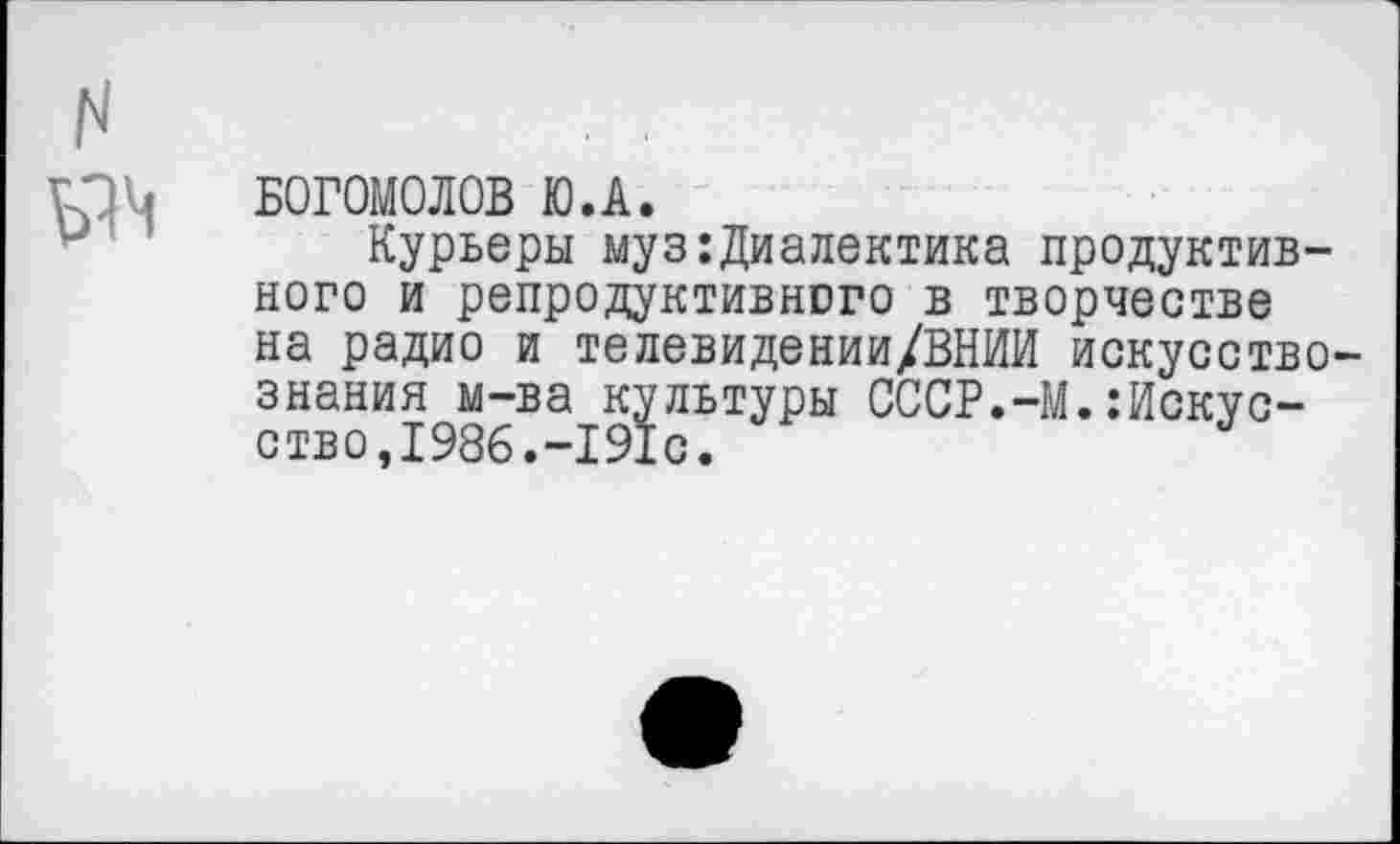 ﻿N
, БОГОМОЛОВ Ю.А.
Курьеры муз:Диалектика продуктивного и репродуктивного в творчестве на радио и телевидении/ВНИИ искусствознания м-ва культуры СССР.-М.Искусство,1986.-191с.